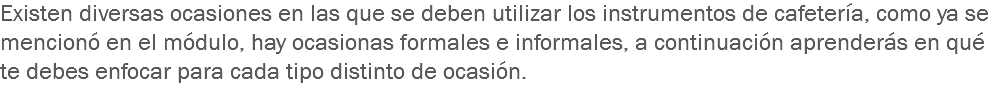 Existen diversas ocasiones en las que se deben utilizar los instrumentos de cafetería, como ya se mencionó en el módulo, hay ocasionas formales e informales, a continuación aprenderás en qué te debes enfocar para cada tipo distinto de ocasión.