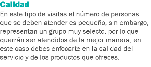 Calidad
En este tipo de visitas el número de personas que se deben atender es pequeño, sin embargo, representan un grupo muy selecto, por lo que querrán ser atendidos de la mejor manera, en este caso debes enfocarte en la calidad del servicio y de los productos que ofreces.
