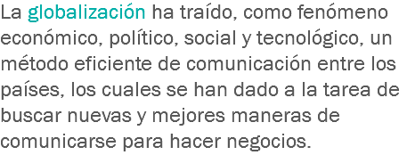 La globalización ha traído, como fenómeno económico, político, social y tecnológico, un método eficiente de comunicación entre los países, los cuales se han dado a la tarea de buscar nuevas y mejores maneras de comunicarse para hacer negocios.