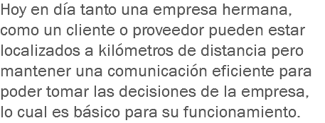 Hoy en día tanto una empresa hermana, como un cliente o proveedor pueden estar localizados a kilómetros de distancia pero mantener una comunicación eficiente para poder tomar las decisiones de la empresa, lo cual es básico para su funcionamiento.