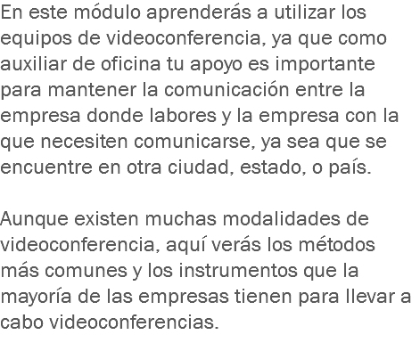 En este módulo aprenderás a utilizar los equipos de videoconferencia, ya que como auxiliar de oficina tu apoyo es importante para mantener la comunicación entre la empresa donde labores y la empresa con la que necesiten comunicarse, ya sea que se encuentre en otra ciudad, estado, o país. Aunque existen muchas modalidades de videoconferencia, aquí verás los métodos más comunes y los instrumentos que la mayoría de las empresas tienen para llevar a cabo videoconferencias.
