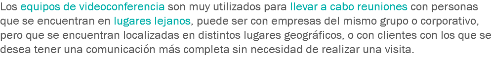 Los equipos de videoconferencia son muy utilizados para llevar a cabo reuniones con personas que se encuentran en lugares lejanos, puede ser con empresas del mismo grupo o corporativo, pero que se encuentran localizadas en distintos lugares geográficos, o con clientes con los que se desea tener una comunicación más completa sin necesidad de realizar una visita.