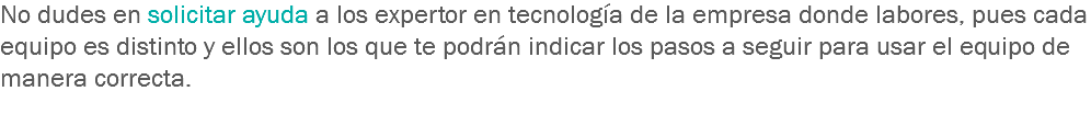 No dudes en solicitar ayuda a los expertor en tecnología de la empresa donde labores, pues cada equipo es distinto y ellos son los que te podrán indicar los pasos a seguir para usar el equipo de manera correcta.
