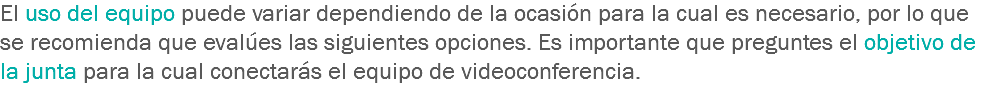 El uso del equipo puede variar dependiendo de la ocasión para la cual es necesario, por lo que se recomienda que evalúes las siguientes opciones. Es importante que preguntes el objetivo de la junta para la cual conectarás el equipo de videoconferencia.