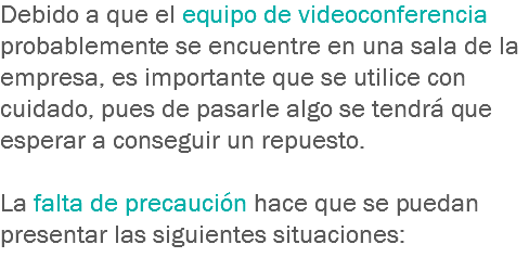 Debido a que el equipo de videoconferencia probablemente se encuentre en una sala de la empresa, es importante que se utilice con cuidado, pues de pasarle algo se tendrá que esperar a conseguir un repuesto. La falta de precaución hace que se puedan presentar las siguientes situaciones:
