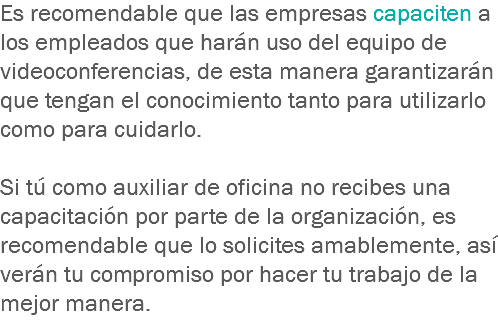 Es recomendable que las empresas capaciten a los empleados que harán uso del equipo de videoconferencias, de esta manera garantizarán que tengan el conocimiento tanto para utilizarlo como para cuidarlo. Si tú como auxiliar de oficina no recibes una capacitación por parte de la organización, es recomendable que lo solicites amablemente, así verán tu compromiso por hacer tu trabajo de la mejor manera.
