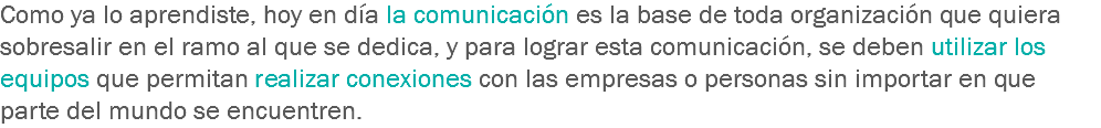 Como ya lo aprendiste, hoy en día la comunicación es la base de toda organización que quiera sobresalir en el ramo al que se dedica, y para lograr esta comunicación, se deben utilizar los equipos que permitan realizar conexiones con las empresas o personas sin importar en que parte del mundo se encuentren.