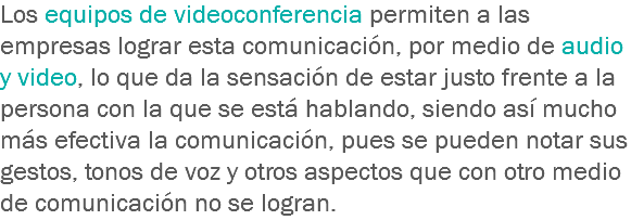 Los equipos de videoconferencia permiten a las empresas lograr esta comunicación, por medio de audio y video, lo que da la sensación de estar justo frente a la persona con la que se está hablando, siendo así mucho más efectiva la comunicación, pues se pueden notar sus gestos, tonos de voz y otros aspectos que con otro medio de comunicación no se logran.