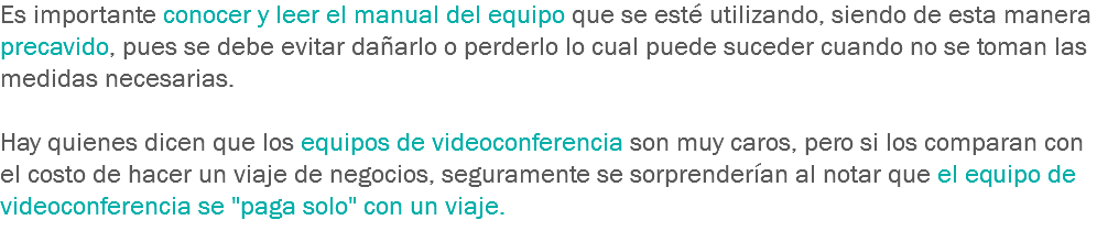 Es importante conocer y leer el manual del equipo que se esté utilizando, siendo de esta manera precavido, pues se debe evitar dañarlo o perderlo lo cual puede suceder cuando no se toman las medidas necesarias. Hay quienes dicen que los equipos de videoconferencia son muy caros, pero si los comparan con el costo de hacer un viaje de negocios, seguramente se sorprenderían al notar que el equipo de videoconferencia se "paga solo" con un viaje.
