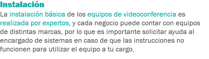 Instalación
La instalación básica de los equipos de videoconferencia es realizada por expertos, y cada negocio puede contar con equipos de distintas marcas, por lo que es importante solicitar ayuda al encargado de sistemas en caso de que las instrucciones no funcionen para utilizar el equipo a tu cargo.
