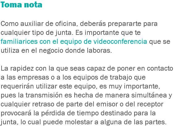 Toma nota Como auxiliar de oficina, deberás prepararte para cualquier tipo de junta. Es importante que te familiarices con el equipo de videoconferencia que se utiliza en el negocio donde laboras. La rapidez con la que seas capaz de poner en contacto a las empresas o a los equipos de trabajo que requerirán utilizar este equipo, es muy importante, pues la transmisión es hecha de manera simultánea y cualquier retraso de parte del emisor o del receptor provocará la pérdida de tiempo destinado para la junta, lo cual puede molestar a alguna de las partes.
