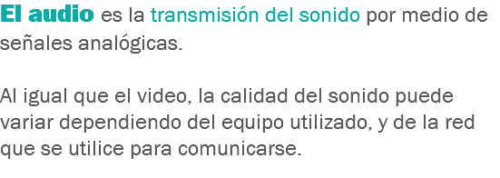 El audio es la transmisión del sonido por medio de señales analógicas. Al igual que el video, la calidad del sonido puede variar dependiendo del equipo utilizado, y de la red que se utilice para comunicarse.
