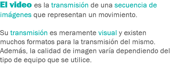 El video es la transmisión de una secuencia de imágenes que representan un movimiento. Su transmisión es meramente visual y existen muchos formatos para la transmisión del mismo. Además, la calidad de imagen varía dependiendo del tipo de equipo que se utilice.
