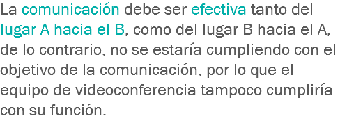 La comunicación debe ser efectiva tanto del lugar A hacia el B, como del lugar B hacia el A, de lo contrario, no se estaría cumpliendo con el objetivo de la comunicación, por lo que el equipo de videoconferencia tampoco cumpliría con su función.