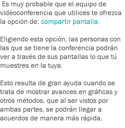  Es muy probable que el equipo de videoconferencia que utilices te ofrezca la opción de: compartir pantalla. Eligiendo esta opción, las personas con las que se tiene la conferencia podrán ver a través de sus pantallas lo que tú muestres en la tuya. Esto resulta de gran ayuda cuando se trata de mostrar avances en gráficas y otros métodos, que al ser vistos por ambas partes, se podrán llegar a acuerdos de manera más rápida.
