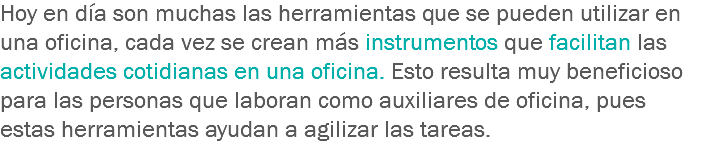 Hoy en día son muchas las herramientas que se pueden utilizar en una oficina, cada vez se crean más instrumentos que facilitan las actividades cotidianas en una oficina. Esto resulta muy beneficioso para las personas que laboran como auxiliares de oficina, pues estas herramientas ayudan a agilizar las tareas.