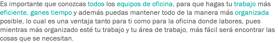 Es importante que conozcas todos los equipos de oficina, para que hagas tu trabajo más eficiente, ganes tiempo y además puedas mantener todo de la manera más organizada posible, lo cual es una ventaja tanto para ti como para la oficina donde labores, pues mientras más organizado esté tu trabajo y tu área de trabajo, más fácil será encontrar las cosas que se necesitan.