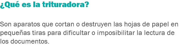 ¿Qué es la trituradora? Son aparatos que cortan o destruyen las hojas de papel en pequeñas tiras para dificultar o imposibilitar la lectura de los documentos.
