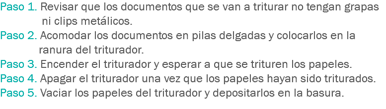 Paso 1. Revisar que los documentos que se van a triturar no tengan grapas ni clips metálicos.
Paso 2. Acomodar los documentos en pilas delgadas y colocarlos en la ranura del triturador.
Paso 3. Encender el triturador y esperar a que se trituren los papeles.
Paso 4. Apagar el triturador una vez que los papeles hayan sido triturados.
Paso 5. Vaciar los papeles del triturador y depositarlos en la basura.
