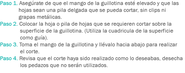 Paso 1. Asegúrate de que el mango de la guillotina esté elevado y que las hojas sean una pila delgada que se pueda cortar, sin clips ni grapas metálicas.
Paso 2. Colocar la hoja o pila de hojas que se requieren cortar sobre la superficie de la guillotina. (Utiliza la cuadricula de la superficie como guía).
Paso 3. Toma el mango de la guillotina y llévalo hacia abajo para realizar el corte.
Paso 4. Revisa que el corte haya sido realizado como lo deseabas, desecha los pedazos que no serán utilizados.
