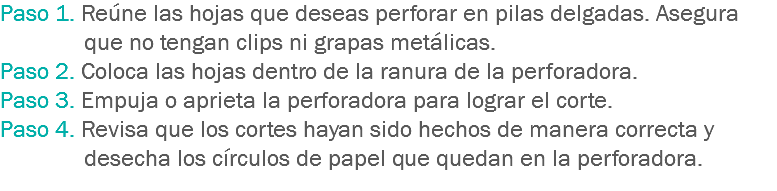 Paso 1. Reúne las hojas que deseas perforar en pilas delgadas. Asegura que no tengan clips ni grapas metálicas.
Paso 2. Coloca las hojas dentro de la ranura de la perforadora.
Paso 3. Empuja o aprieta la perforadora para lograr el corte.
Paso 4. Revisa que los cortes hayan sido hechos de manera correcta y desecha los círculos de papel que quedan en la perforadora.
