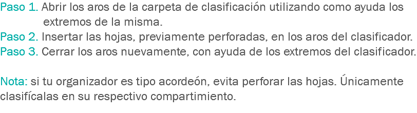 Paso 1. Abrir los aros de la carpeta de clasificación utilizando como ayuda los extremos de la misma.
Paso 2. Insertar las hojas, previamente perforadas, en los aros del clasificador.
Paso 3. Cerrar los aros nuevamente, con ayuda de los extremos del clasificador. Nota: si tu organizador es tipo acordeón, evita perforar las hojas. Únicamente clasifícalas en su respectivo compartimiento.
