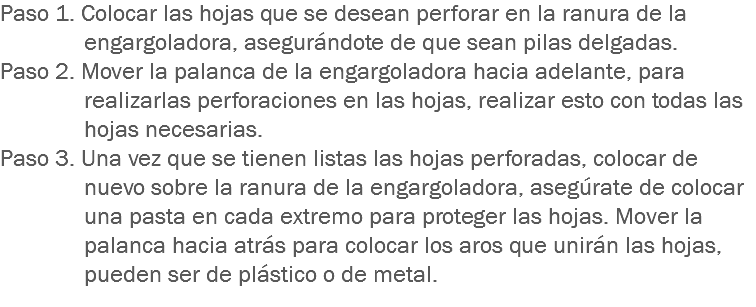 Paso 1. Colocar las hojas que se desean perforar en la ranura de la engargoladora, asegurándote de que sean pilas delgadas.
Paso 2. Mover la palanca de la engargoladora hacia adelante, para realizarlas perforaciones en las hojas, realizar esto con todas las hojas necesarias.
Paso 3. Una vez que se tienen listas las hojas perforadas, colocar de nuevo sobre la ranura de la engargoladora, asegúrate de colocar una pasta en cada extremo para proteger las hojas. Mover la palanca hacia atrás para colocar los aros que unirán las hojas, pueden ser de plástico o de metal.
