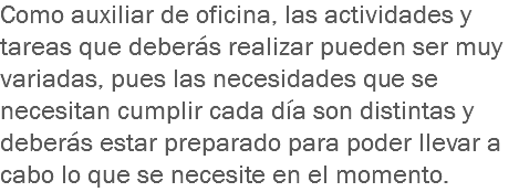 Como auxiliar de oficina, las actividades y tareas que deberás realizar pueden ser muy variadas, pues las necesidades que se necesitan cumplir cada día son distintas y deberás estar preparado para poder llevar a cabo lo que se necesite en el momento.