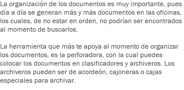 La organización de los documentos es muy importante, pues día a día se generan más y más documentos en las oficinas, los cuales, de no estar en orden, no podrían ser encontrados al momento de buscarlos. La herramienta que más te apoya al momento de organizar los documentos, es la perforadora, con la cual puedes colocar los documentos en clasificadores y archiveros. Los archiveros pueden ser de acordeón, cajoneras o cajas especiales para archivar.
