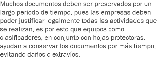 Muchos documentos deben ser preservados por un largo periodo de tiempo, pues las empresas deben poder justificar legalmente todas las actividades que se realizan, es por esto que equipos como clasificadores, en conjunto con hojas protectoras, ayudan a conservar los documentos por más tiempo, evitando daños o extravíos.