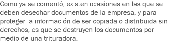 Como ya se comentó, existen ocasiones en las que se deben desechar documentos de la empresa, y para proteger la información de ser copiada o distribuida sin derechos, es que se destruyen los documentos por medio de una trituradora.