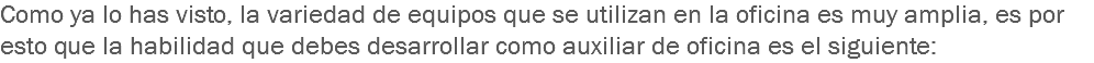 Como ya lo has visto, la variedad de equipos que se utilizan en la oficina es muy amplia, es por esto que la habilidad que debes desarrollar como auxiliar de oficina es el siguiente: