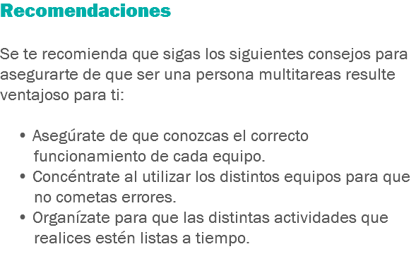 Recomendaciones Se te recomienda que sigas los siguientes consejos para asegurarte de que ser una persona multitareas resulte ventajoso para ti: • Asegúrate de que conozcas el correcto funcionamiento de cada equipo. • Concéntrate al utilizar los distintos equipos para que no cometas errores. • Organízate para que las distintas actividades que realices estén listas a tiempo.
