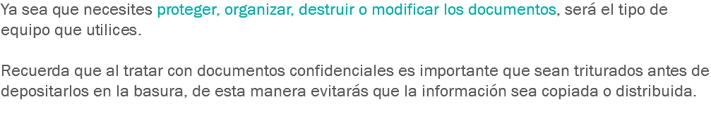 Ya sea que necesites proteger, organizar, destruir o modificar los documentos, será el tipo de equipo que utilices. Recuerda que al tratar con documentos confidenciales es importante que sean triturados antes de depositarlos en la basura, de esta manera evitarás que la información sea copiada o distribuida.
