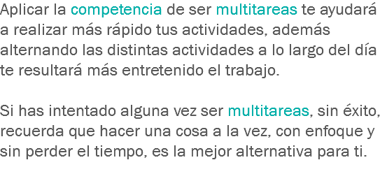 Aplicar la competencia de ser multitareas te ayudará a realizar más rápido tus actividades, además alternando las distintas actividades a lo largo del día te resultará más entretenido el trabajo. Si has intentado alguna vez ser multitareas, sin éxito, recuerda que hacer una cosa a la vez, con enfoque y sin perder el tiempo, es la mejor alternativa para ti.
