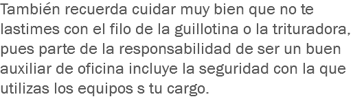 También recuerda cuidar muy bien que no te lastimes con el filo de la guillotina o la trituradora, pues parte de la responsabilidad de ser un buen auxiliar de oficina incluye la seguridad con la que utilizas los equipos s tu cargo.