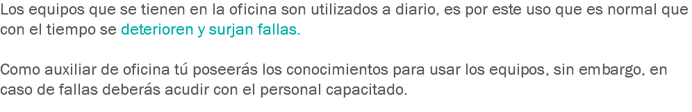 Los equipos que se tienen en la oficina son utilizados a diario, es por este uso que es normal que con el tiempo se deterioren y surjan fallas. Como auxiliar de oficina tú poseerás los conocimientos para usar los equipos, sin embargo, en caso de fallas deberás acudir con el personal capacitado.
