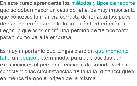 En este curso aprenderás los métodos y tipos de reporte que se deben hacer en caso de falla, es muy importante que conozcas la manera correcta de redactarlos, pues de hacerlo erróneamente la solución tardará más en llegar, lo que ocasionará una pérdida de tiempo tanto para ti como para la empresa. Es muy importante que tengas claro en qué momento falla un equipo determinado, para que puedas dar explicaciones al personal técnico o de soporte y ellos, conociendo las circunstancias de la falla, diagnostiquen en menos tiempo el origen de la misma.
