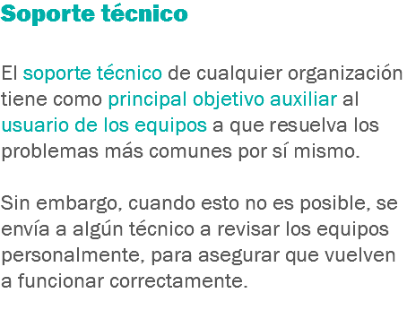 Soporte técnico El soporte técnico de cualquier organización tiene como principal objetivo auxiliar al usuario de los equipos a que resuelva los problemas más comunes por sí mismo. Sin embargo, cuando esto no es posible, se envía a algún técnico a revisar los equipos personalmente, para asegurar que vuelven a funcionar correctamente.
