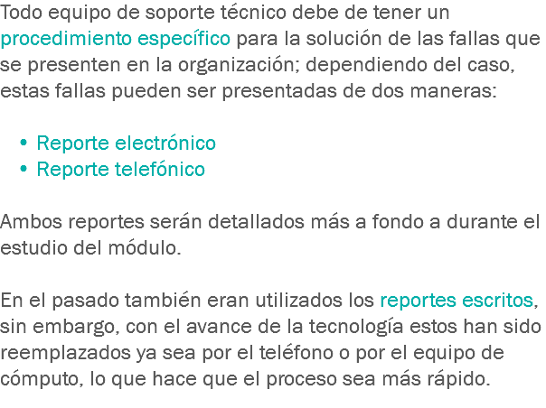 Todo equipo de soporte técnico debe de tener un procedimiento específico para la solución de las fallas que se presenten en la organización; dependiendo del caso, estas fallas pueden ser presentadas de dos maneras: • Reporte electrónico • Reporte telefónico Ambos reportes serán detallados más a fondo a durante el estudio del módulo. En el pasado también eran utilizados los reportes escritos, sin embargo, con el avance de la tecnología estos han sido reemplazados ya sea por el teléfono o por el equipo de cómputo, lo que hace que el proceso sea más rápido.
