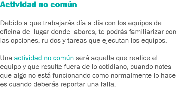 Actividad no común Debido a que trabajarás día a día con los equipos de oficina del lugar donde labores, te podrás familiarizar con las opciones, ruidos y tareas que ejecutan los equipos. Una actividad no común será aquella que realice el equipo y que resulte fuera de lo cotidiano, cuando notes que algo no está funcionando como normalmente lo hace es cuando deberás reportar una falla.
