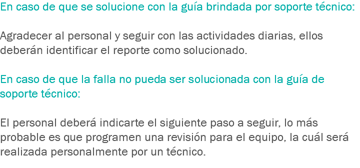 En caso de que se solucione con la guía brindada por soporte técnico: Agradecer al personal y seguir con las actividades diarias, ellos deberán identificar el reporte como solucionado. En caso de que la falla no pueda ser solucionada con la guía de soporte técnico: El personal deberá indicarte el siguiente paso a seguir, lo más probable es que programen una revisión para el equipo, la cuál será realizada personalmente por un técnico.
