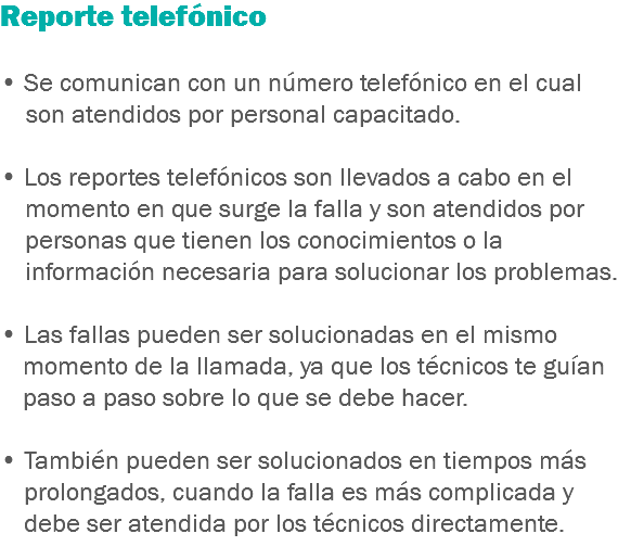 Reporte telefónico • Se comunican con un número telefónico en el cual son atendidos por personal capacitado. • Los reportes telefónicos son llevados a cabo en el momento en que surge la falla y son atendidos por personas que tienen los conocimientos o la información necesaria para solucionar los problemas. • Las fallas pueden ser solucionadas en el mismo momento de la llamada, ya que los técnicos te guían paso a paso sobre lo que se debe hacer. • También pueden ser solucionados en tiempos más prolongados, cuando la falla es más complicada y debe ser atendida por los técnicos directamente.
