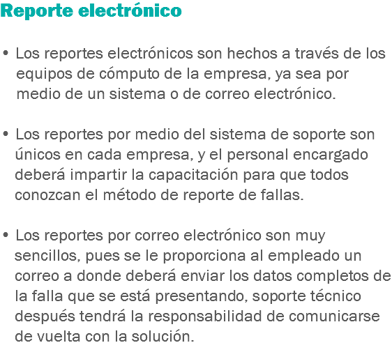 Reporte electrónico • Los reportes electrónicos son hechos a través de los equipos de cómputo de la empresa, ya sea por medio de un sistema o de correo electrónico. • Los reportes por medio del sistema de soporte son únicos en cada empresa, y el personal encargado deberá impartir la capacitación para que todos conozcan el método de reporte de fallas. • Los reportes por correo electrónico son muy sencillos, pues se le proporciona al empleado un correo a donde deberá enviar los datos completos de la falla que se está presentando, soporte técnico después tendrá la responsabilidad de comunicarse de vuelta con la solución.
