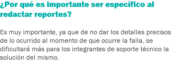 ¿Por qué es importante ser específico al redactar reportes? Es muy importante, ya que de no dar los detalles precisos de lo ocurrido al momento de que ocurre la falla, se dificultará más para los integrantes de soporte técnico la solución del mismo.
