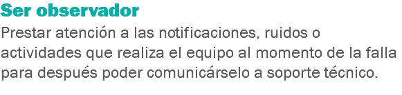 Ser observador
Prestar atención a las notificaciones, ruidos o actividades que realiza el equipo al momento de la falla para después poder comunicárselo a soporte técnico.
