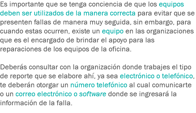 Es importante que se tenga conciencia de que los equipos deben ser utilizados de la manera correcta para evitar que se presenten fallas de manera muy seguida, sin embargo, para cuando estas ocurren, existe un equipo en las organizaciones que es el encargado de brindar el apoyo para las reparaciones de los equipos de la oficina. Deberás consultar con la organización donde trabajes el tipo de reporte que se elabore ahí, ya sea electrónico o telefónico, te deberán otorgar un número telefónico al cual comunicarte o un correo electrónico o software donde se ingresará la información de la falla.
