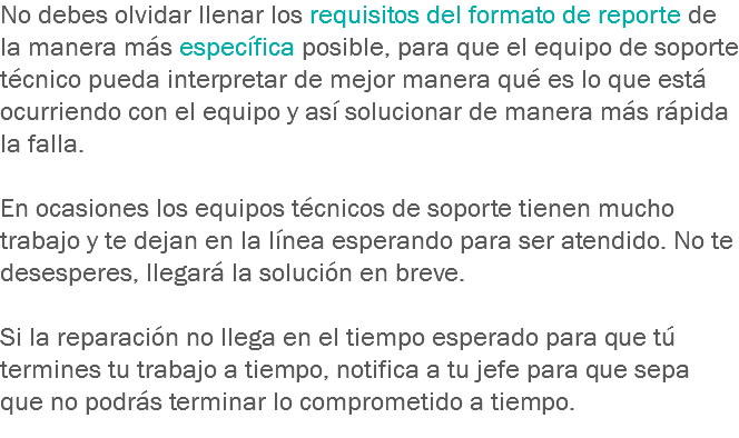 No debes olvidar llenar los requisitos del formato de reporte de la manera más específica posible, para que el equipo de soporte técnico pueda interpretar de mejor manera qué es lo que está ocurriendo con el equipo y así solucionar de manera más rápida la falla. En ocasiones los equipos técnicos de soporte tienen mucho trabajo y te dejan en la línea esperando para ser atendido. No te desesperes, llegará la solución en breve. Si la reparación no llega en el tiempo esperado para que tú termines tu trabajo a tiempo, notifica a tu jefe para que sepa que no podrás terminar lo comprometido a tiempo.
