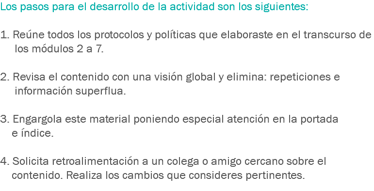 Los pasos para el desarrollo de la actividad son los siguientes: 1. Reúne todos los protocolos y políticas que elaboraste en el transcurso de los módulos 2 a 7. 2. Revisa el contenido con una visión global y elimina: repeticiones e información superflua. 3. Engargola este material poniendo especial atención en la portada e índice. 4. Solicita retroalimentación a un colega o amigo cercano sobre el contenido. Realiza los cambios que consideres pertinentes.
