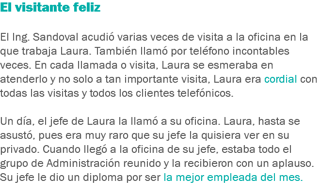 El visitante feliz El Ing. Sandoval acudió varias veces de visita a la oficina en la que trabaja Laura. También llamó por teléfono incontables veces. En cada llamada o visita, Laura se esmeraba en atenderlo y no solo a tan importante visita, Laura era cordial con todas las visitas y todos los clientes telefónicos. Un día, el jefe de Laura la llamó a su oficina. Laura, hasta se asustó, pues era muy raro que su jefe la quisiera ver en su privado. Cuando llegó a la oficina de su jefe, estaba todo el grupo de Administración reunido y la recibieron con un aplauso. Su jefe le dio un diploma por ser la mejor empleada del mes.
